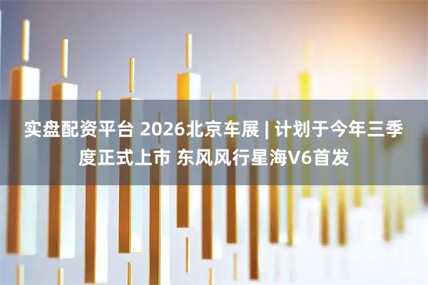 实盘配资平台 2026北京车展 | 计划于今年三季度正式上市 东风风行星海V6首发
