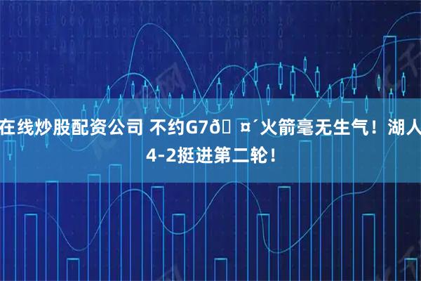 在线炒股配资公司 不约G7🤴火箭毫无生气！湖人4-2挺进第二轮！