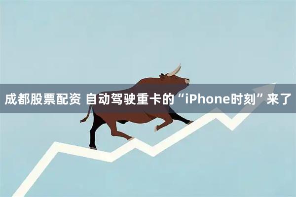 成都股票配资 自动驾驶重卡的“iPhone时刻”来了
