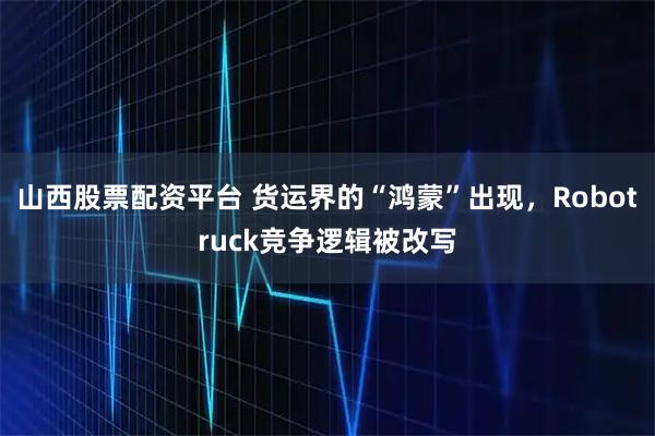 山西股票配资平台 货运界的“鸿蒙”出现，Robotruck竞争逻辑被改写