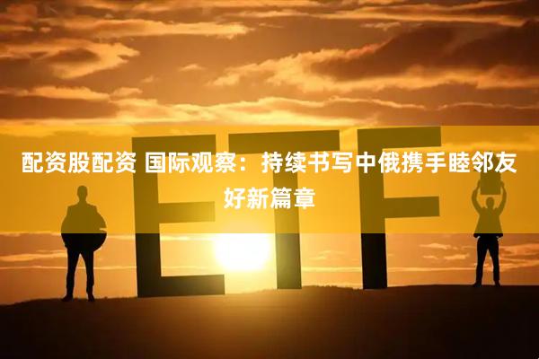 配资股配资 国际观察：持续书写中俄携手睦邻友好新篇章