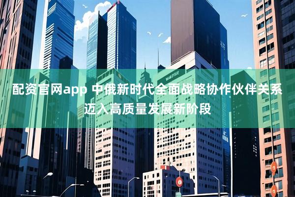配资官网app 中俄新时代全面战略协作伙伴关系迈入高质量发展新阶段