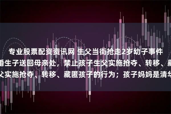 专业股票配资资讯网 生父当街抢走2岁幼子事件，法院裁定：三日内将婚生子送回母亲处，禁止孩子生父实施抢夺、转移、藏匿孩子的行为；孩子妈妈是清华博士
