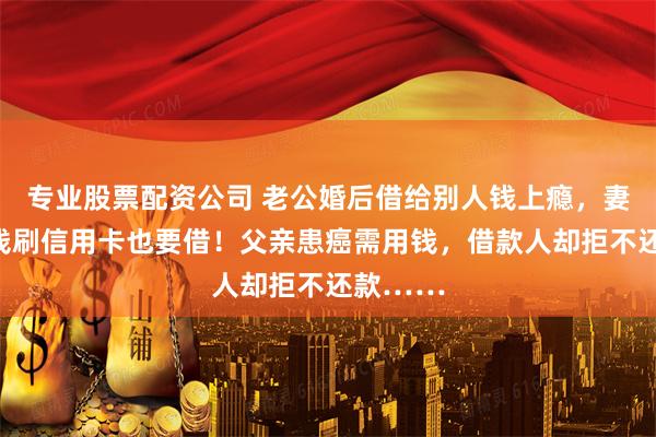 专业股票配资公司 老公婚后借给别人钱上瘾，妻子：没钱刷信用卡也要借！父亲患癌需用钱，借款人却拒不还款……