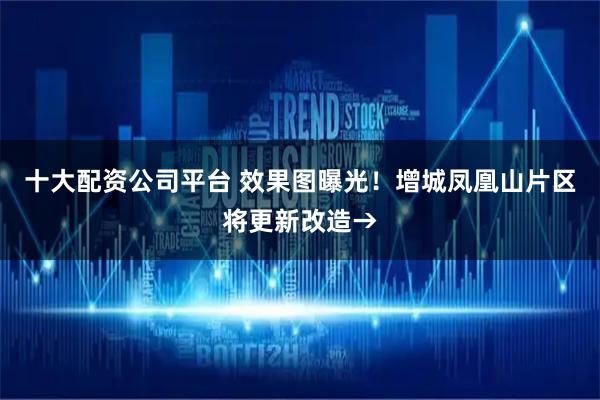 十大配资公司平台 效果图曝光！增城凤凰山片区将更新改造→