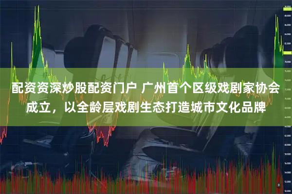 配资资深炒股配资门户 广州首个区级戏剧家协会成立，以全龄层戏剧生态打造城市文化品牌