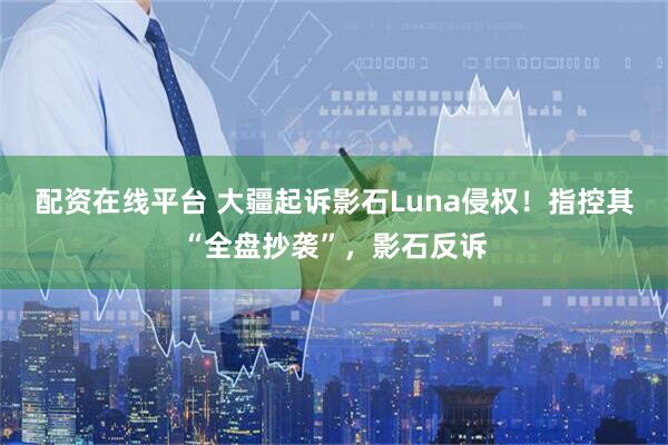 配资在线平台 大疆起诉影石Luna侵权！指控其“全盘抄袭”，影石反诉