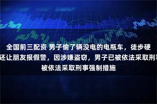 全国前三配资 男子偷了辆没电的电瓶车，徒步硬推4小时，还让朋友报假警，因涉嫌盗窃，男子已被依法采取刑事强制措施