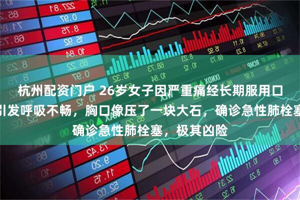 杭州配资门户 26岁女子因严重痛经长期服用口服避孕药，引发呼吸不畅，胸口像压了一块大石，确诊急性肺栓塞，极其凶险