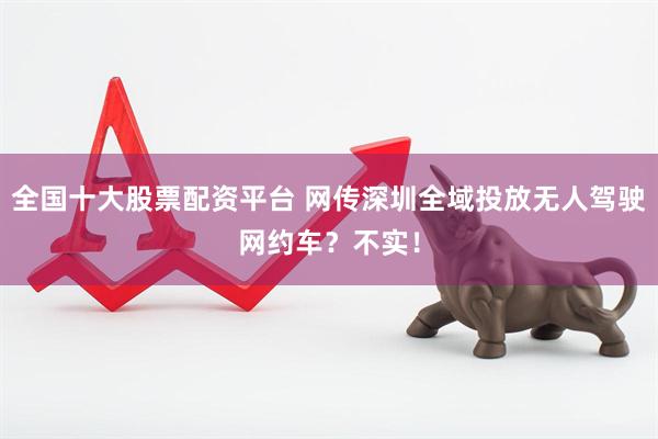 全国十大股票配资平台 网传深圳全域投放无人驾驶网约车？不实！